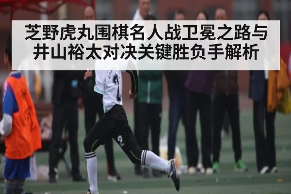 芝野虎丸围棋名人战卫冕之路与井山裕太对决关键胜负手解析